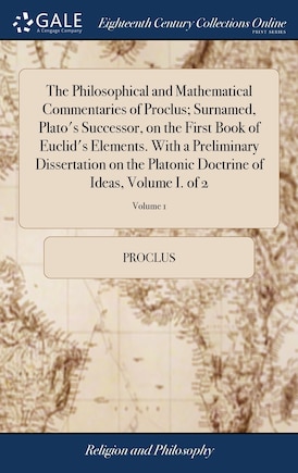 The Philosophical and Mathematical Commentaries of Proclus; Surnamed, Plato's Successor, on the First Book of Euclid's Elements. With a Preliminary Dissertation on the Platonic Doctrine of Ideas, Volume I. of 2; Volume 1