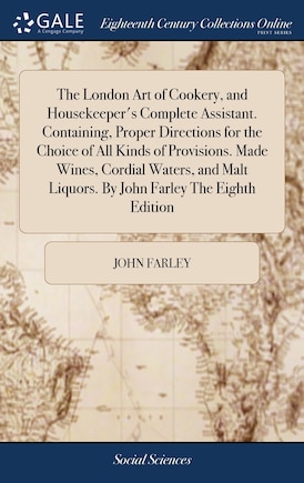 The London Art of Cookery, and Housekeeper's Complete Assistant. Containing, Proper Directions for the Choice of All Kinds of Provisions. Made Wines, Cordial Waters, and Malt Liquors. By John Farley The Eighth Edition