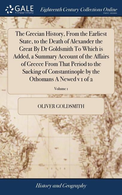 Front cover_The Grecian History, From the Earliest State, to the Death of Alexander the Great By Dr Goldsmith To Which is Added, a Summary Account of the Affairs of Greece From That Period to the Sacking of Constantinople by the Othomans A Newed v 1 of 2; Volume 1