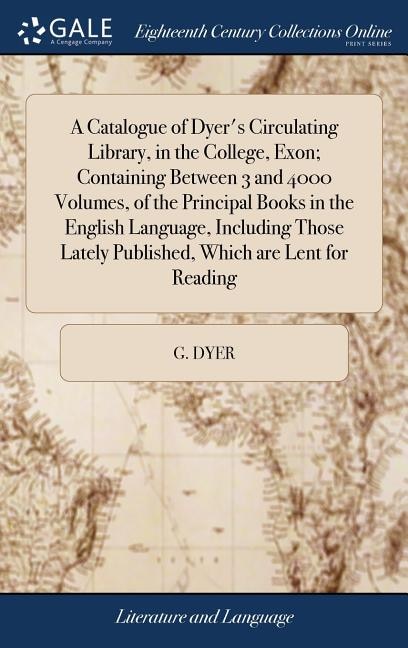 A Catalogue of Dyer's Circulating Library, in the College, Exon; Containing Between 3 and 4000 Volumes, of the Principal Books in the English Language, Including Those Lately Published, Which are Lent for Reading