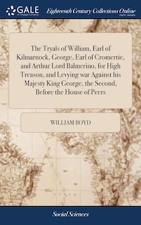 The Tryals of William, Earl of Kilmarnock, George, Earl of Cromertie, and Arthur Lord Balmerino, for High Treason, and Levying war Against his Majesty King George, the Second, Before the House of Peers