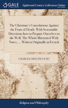 The Christian's Consolations Against the Fears of Death. With Seasonable Directions how to Prepare Ourselves to die Well. The Whole Illustrated With Notes, ... Written Originally in French