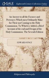 An Answer to all the Excuses and Pretences Which men Ordinarily Make for Their not Coming to the Holy Communion. To Which is Added, a Brief Account of the end and Design of the Holy Communion. The Seventh Edition