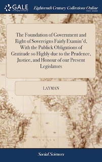 The Foundation of Government and Right of Sovereigns Fairly Examin'd, With the Publick Obligations of Gratitude so Highly due to the Prudence, Justice, and Honour of our Present Legislators