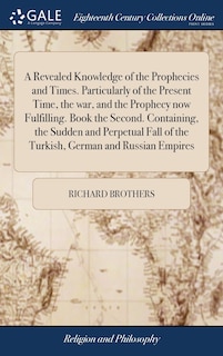Front cover_A Revealed Knowledge of the Prophecies and Times. Particularly of the Present Time, the war, and the Prophecy now Fulfilling. Book the Second. Containing, the Sudden and Perpetual Fall of the Turkish, German and Russian Empires