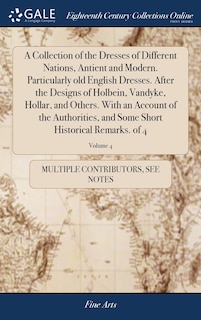 A Collection of the Dresses of Different Nations, Antient and Modern. Particularly old English Dresses. After the Designs of Holbein, Vandyke, Hollar, and Others. With an Account of the Authorities, and Some Short Historical Remarks. of 4; Volume 4