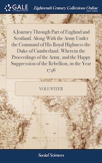 A Journey Through Part of England and Scotland. Along With the Army Under the Command of His Royal Highness the Duke of Cumberland. Wherein the Proceedings of the Army, and the Happy Suppression of the Rebellion, in the Year 1746
