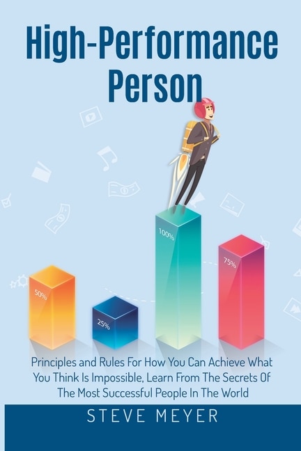High Performance Person: Principles and Rules For How You Can Achieve What You Think Is Impossible, Learn From The Secrets Of The Most Successful People In The World