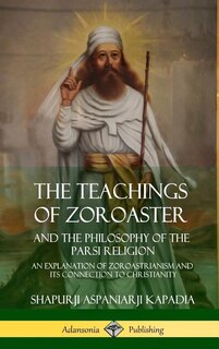 The Teachings of Zoroaster and the Philosophy of the Parsi Religion: An Explanation of Zoroastrianism and its Connection to Christianity (Hardcover)