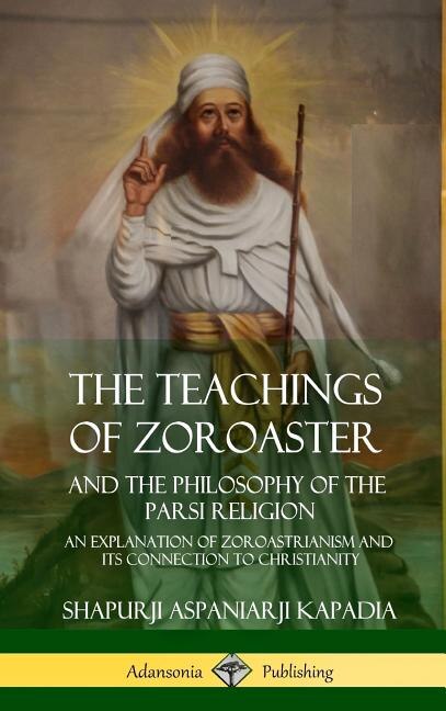 The Teachings of Zoroaster and the Philosophy of the Parsi Religion: An Explanation of Zoroastrianism and its Connection to Christianity (Hardcover)