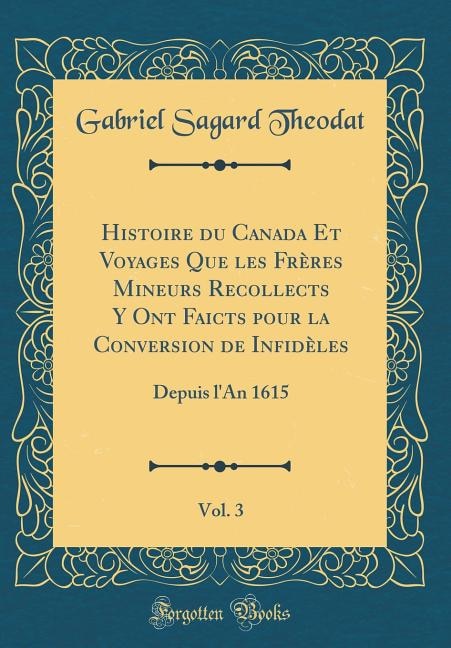 Histoire du Canada Et Voyages Que les Frères Mineurs Recollects Y Ont Faicts pour la Conversion de Infidèles, Vol. 3: Depuis l'An 1615 (Classic Reprint)