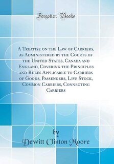 A Treatise on the Law of Carriers, as Administered by the Courts of the United States, Canada and England, Covering the Principles and Rules Applicable to Carriers of Goods, Passengers, Live Stock, Common Carriers, Connecting Carriers (Classic Reprint)