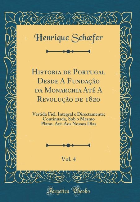 Historia de Portugal Desde A Fundação da Monarchia Até A Revolução de 1820, Vol. 4: Vertida Fiel, Integral e Directamente; Continuada, Sob o Mesmo Plano, Até-Aos Nossos Dias (Classic