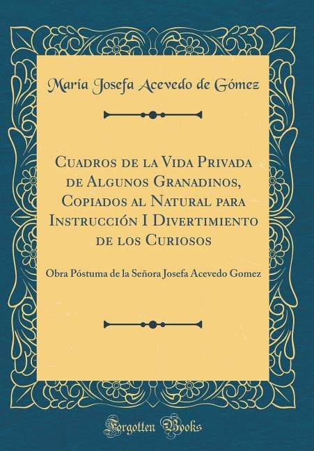 Cuadros de la Vida Privada de Algunos Granadinos, Copiados al Natural para Instrucción I Divertimiento de los Curiosos: Obra Póstuma de la Señora Josefa Acevedo Gomez (Classic Reprint)