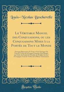 Le Véritable Manuel des Conjugaisons, ou les Conjugaisons Mises à la Portée de Tout le Monde: Ouvrage Élémentaire Et Tout-à-Fait Classique Où Tous les Verbes de la Langue Française Sont Rangés