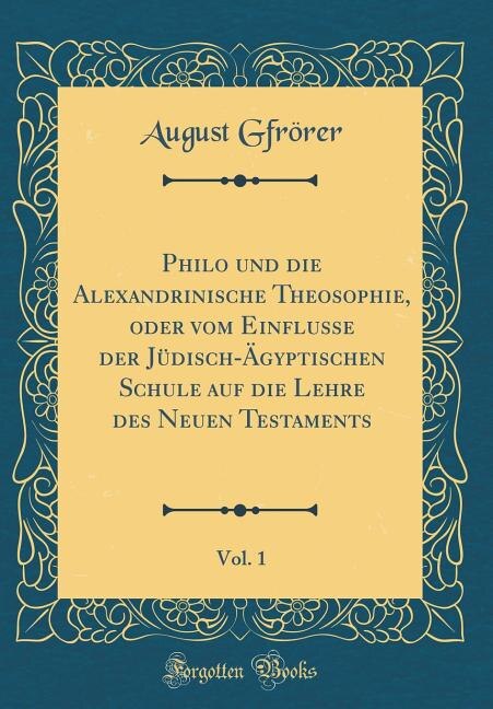 Philo und die Alexandrinische Theosophie, oder vom Einflusse der Jüdisch-Ägyptischen Schule auf die Lehre des Neuen Testaments, Vol. 1 (Classic Reprint)
