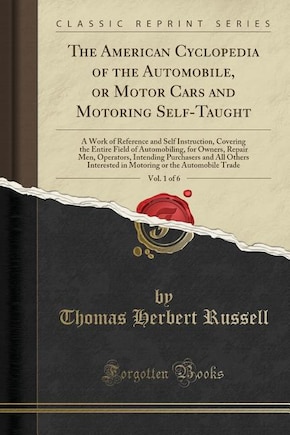 The American Cyclopedia of the Automobile, or Motor Cars and Motoring Self-Taught, Vol. 1 of 6: A Work of Reference and Self Instruction, Covering the Entire Field of Automobiling, for Owners, Re