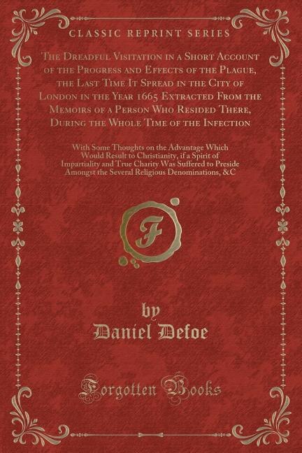 The Dreadful Visitation in a Short Account of the Progress and Effects of the Plague, the Last Time It Spread in the City of London in the Year 1665 Extracted From the Memoirs of a Person Who Resided There, During the Whole Time of the Infection: With Som