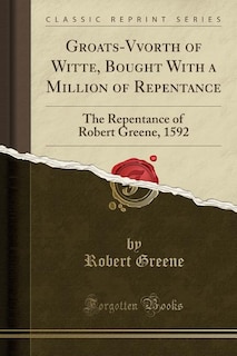 Groats-Vvorth of Witte, Bought With a Million of Repentance: The Repentance of Robert Greene, 1592 (Classic Reprint)