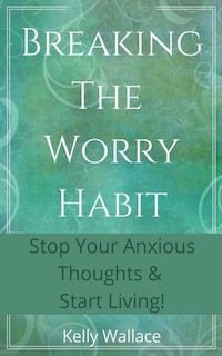 Breaking The Worry Habit - Stop Your Anxious Thoughts And Start Living!