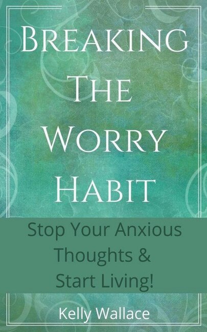 Breaking The Worry Habit - Stop Your Anxious Thoughts And Start Living!