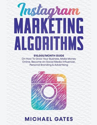 Instagram Marketing Algorithms 10,000/Month Guide On How To Grow Your Business, Make Money Online, Become An Social Media Influencer, Personal Branding & Advertising