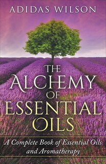 Front cover_The Alchemy of Essential Oils - A Complete Book of Essential Oils and Aromatherapy