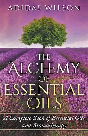 The Alchemy of Essential Oils - A Complete Book of Essential Oils and Aromatherapy