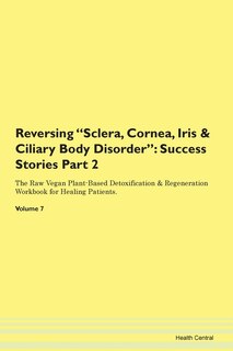 Reversing Sclera, Cornea, Iris & Ciliary Body Disorder: Success Stories Part 2 The Raw Vegan Plant-based Detoxification & Regeneration Workbook For Healing