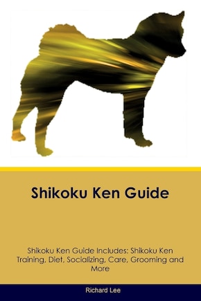 Shikoku Ken Guide Shikoku Ken Guide Includes: Shikoku Ken Training, Diet, Socializing, Care, Grooming, and More