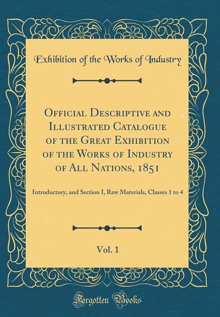 Official Descriptive and Illustrated Catalogue of the Great Exhibition of the Works of Industry of All Nations, 1851, Vol. 1: Introductory, and Section I, Raw Materials, Classes 1 to 4 (Classic Reprint)