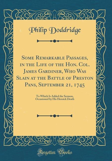 Some Remarkable Passages, in the Life of the Hon. Col. James Gardiner, Who Was Slain at the Battle of Preston Pans, September 21, 1745: To Which Is Added the Sermon, Occasioned by His Heroick Death (Classic Reprint)