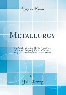 Metallurgy: The Art of Extracting Metals From Their Ores, and Adapting Them to Various Purposes of Manufacture;