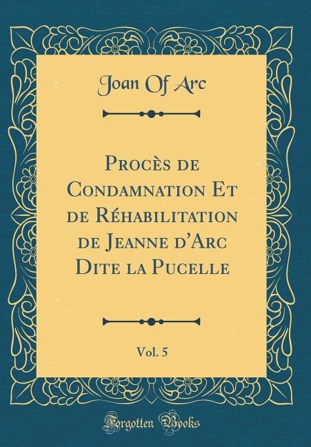 Procès de Condamnation Et de Réhabilitation de Jeanne d'Arc Dite la Pucelle, Vol. 5 (Classic Reprint)