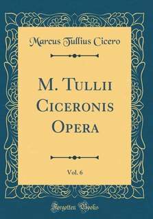 M. Tullii Ciceronis Opera, Vol. 6 (Classic Reprint)