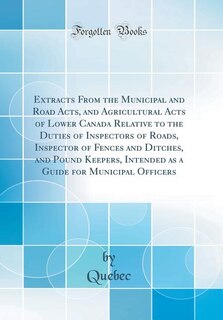 Front cover_Extracts From the Municipal and Road Acts, and Agricultural Acts of Lower Canada Relative to the Duties of Inspectors of Roads, Inspector of Fences and Ditches, and Pound Keepers, Intended as a Guide for Municipal Officers (Classic Reprint)