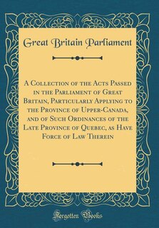 Front cover_A Collection of the Acts Passed in the Parliament of Great Britain, Particularly Applying to the Province of Upper-Canada, and of Such Ordinances of the Late Province of Quebec, as Have Force of Law Therein (Classic Reprint)