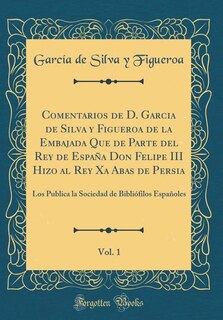 Comentarios de D. Garcia de Silva y Figueroa de la Embajada Que de Parte del Rey de España Don Felipe III Hizo al Rey Xa Abas de Persia, Vol. 1: Los Publica la Sociedad de Bibliófilos Españoles (Classic Reprint)