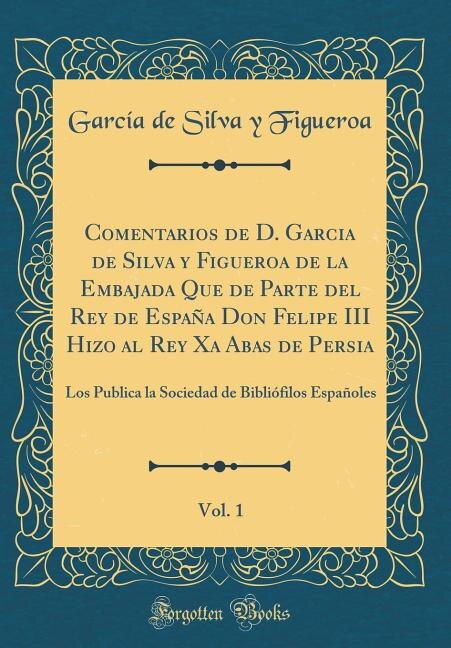 Comentarios de D. Garcia de Silva y Figueroa de la Embajada Que de Parte del Rey de España Don Felipe III Hizo al Rey Xa Abas de Persia, Vol. 1: Los Publica la Sociedad de Bibliófilos Españoles (Classic Reprint)