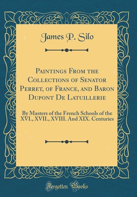 Paintings From the Collections of Senator Perret, of France, and Baron Dupont De Latuillerie: By Masters of the French Schools of the XVI., XVII., XVIII. And XIX. Centuries (Classic Reprint)