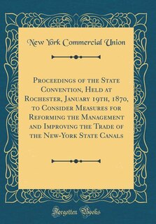 Proceedings of the State Convention, Held at Rochester, January 19th, 1870, to Consider Measures for Reforming the Management and Improving the Trade of the New-York State Canals (Classic Reprint)