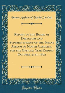 Report of the Board of Directors and Superintendent of the Insane Asylum of North Carolina, for the Official Year Ending October 31st, 1872 (Classic Reprint)