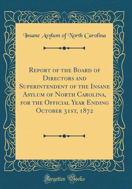 Report of the Board of Directors and Superintendent of the Insane Asylum of North Carolina, for the Official Year Ending October 31st, 1872 (Classic Reprint)