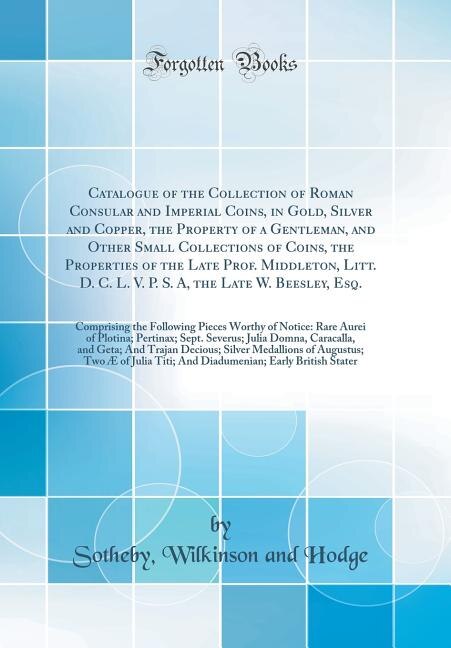 Catalogue of the Collection of Roman Consular and Imperial Coins, in Gold, Silver and Copper, the Property of a Gentleman, and Other Small Collections of Coins, the Properties of the Late Prof. Middleton, Litt. D. C. L. V. P. S. A, the Late W. Beesley, Es