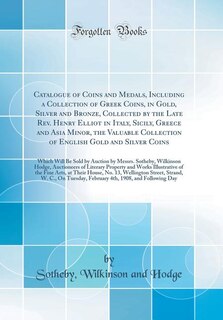 Catalogue of Coins and Medals, Including a Collection of Greek Coins, in Gold, Silver and Bronze, Collected by the Late Rev. Henry Elliot in Italy, Sicily, Greece and Asia Minor, the Valuable Collection of English Gold and Silver Coins: Which Will Be Sold