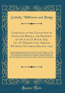 Catalogue of the Collection of Coins and Medals, the Property of the Late D. Buick, Esq. LL. D. (Madras Civil Service, Retired), Of Larne, Ireland, 1907: Comprising English, Irish and Scotch Coins and Tokens, in Gold, Silver and Bronze; Indian Coins; Fo
