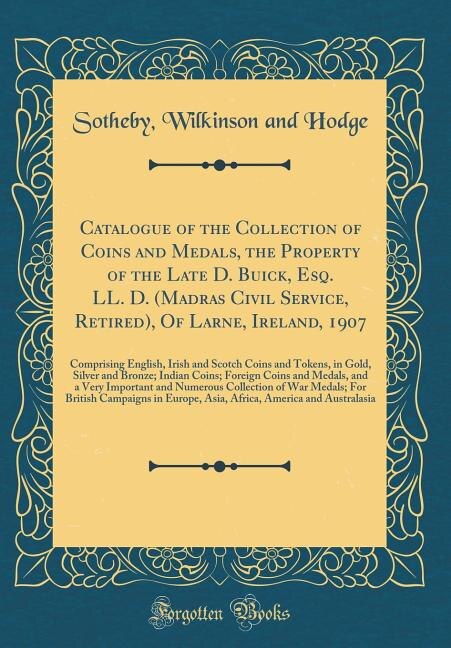 Catalogue of the Collection of Coins and Medals, the Property of the Late D. Buick, Esq. LL. D. (Madras Civil Service, Retired), Of Larne, Ireland, 1907: Comprising English, Irish and Scotch Coins and Tokens, in Gold, Silver and Bronze; Indian Coins; Fo