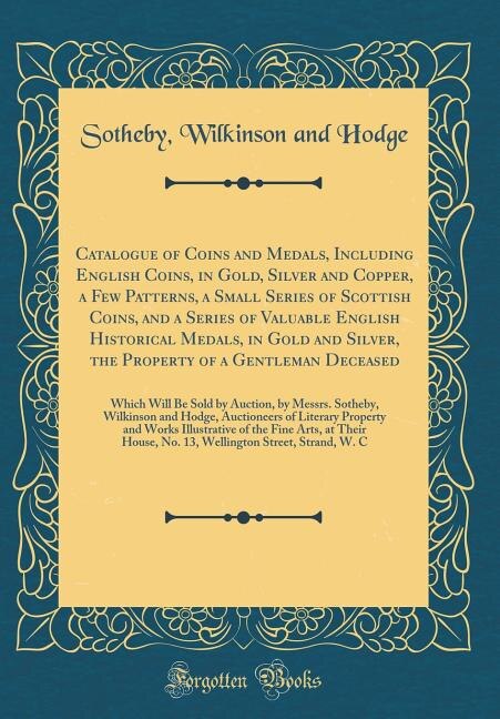 Front cover_Catalogue of Coins and Medals, Including English Coins, in Gold, Silver and Copper, a Few Patterns, a Small Series of Scottish Coins, and a Series of Valuable English Historical Medals, in Gold and Silver, the Property of a Gentleman Deceased