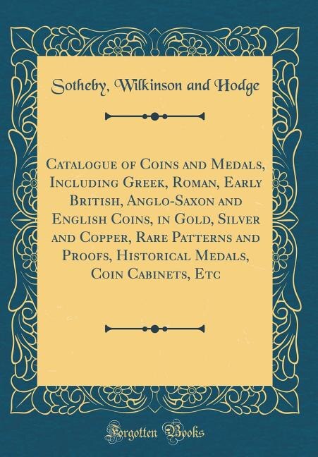 Catalogue of Coins and Medals, Including Greek, Roman, Early British, Anglo-Saxon and English Coins, in Gold, Silver and Copper, Rare Patterns and Proofs, Historical Medals, Coin Cabinets, Etc (Classic Reprint)