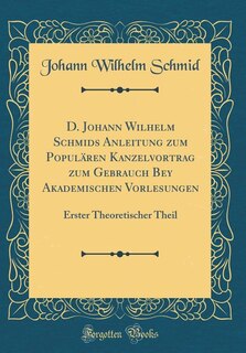 D. Johann Wilhelm Schmids Anleitung zum Populären Kanzelvortrag zum Gebrauch Bey Akademischen Vorlesungen: Erster Theoretischer Theil (Classic Reprint)